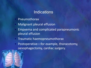 Indications
• Pneumothorax
• Malignant pleural effusion
• Empyema and complicated parapneumonic
pleural effusion
• Traumatic haemopneumothorax
• Postoperative—for example, thoracotomy,
oesophagectomy, cardiac surgery.
 