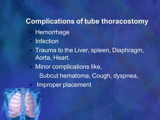 Complications of tube thoracostomy
• Hemorrhage
• Infection
• Trauma to the Liver, spleen, Diaphragm,
Aorta, Heart.
• Minor complications like,
Subcut hematoma, Cough, dyspnea,
• Improper placement
 