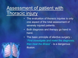 • The evaluation of thoracic injuries is only
one aspect of the total assessment of
severely injured patients.
• Both diagnosis and therapy go hand in
hand.
• The basic principle of elective surgery -
“First investigate and make the diagnosis,
then treat the illness” - is a dangerous
illusion.
Assessment of patient with
Thoracic injury
 