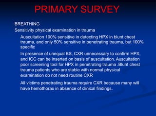 PRIMARY SURVEY
BREATHING
Sensitivity physical examination in trauma
Auscultation 100% sensitive in detecting HPX in blunt chest
trauma, and only 50% sensitive in penetrating trauma, but 100%
specific
In presence of unequal BS, CXR unnecessary to confirm HPX,
and ICC can be inserted on basis of auscultation. Auscultation
poor screening tool for HPX in penetrating trauma .Blunt chest
trauma patients who are stable with normal physical
examination do not need routine CXR
All victims penetrating trauma require CXR because many will
have hemothorax in absence of clinical findings.
 