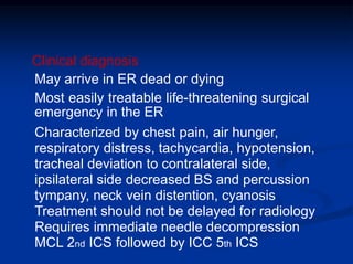 Clinical diagnosis
May arrive in ER dead or dying
Most easily treatable life-threatening surgical
emergency in the ER
Characterized by chest pain, air hunger,
respiratory distress, tachycardia, hypotension,
tracheal deviation to contralateral side,
ipsilateral side decreased BS and percussion
tympany, neck vein distention, cyanosis
Treatment should not be delayed for radiology
Requires immediate needle decompression
MCL 2nd ICS followed by ICC 5th ICS
 