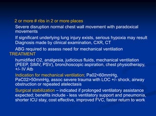 2 or more # ribs in 2 or more places
Severe disruption normal chest wall movement with paradoxical
movements
If significant underlying lung injury exists, serious hypoxia may result
Diagnosis made by clinical examination, CXR, CT
ABG required to assess need for mechanical ventilation
TREATMENT
humidified O2, analgesia, judicious fluids, mechanical ventilation
(PEEP, SIMV, PSV), bronchoscopic aspiration, chest physiotherapy,
+/- IV Atb
Indication for mechanical ventilation; Pa02<60mmHg,
PaC02>50mmHg, assoc severe trauma with LOC +/- shock, airway
obstruction or repeated atelectasis
Surgical stabilization – indicated if prolonged ventilatory assistance
expected; benefits include - less ventilatory support and pneumonia,
shorter ICU stay, cost effective, improved FVC, faster return to work
 