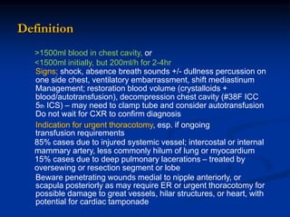 >1500ml blood in chest cavity, or
<1500ml initially, but 200ml/h for 2-4hr
Signs; shock, absence breath sounds +/- dullness percussion on
one side chest, ventilatory embarrassment, shift mediastinum
Management; restoration blood volume (crystalloids +
blood/autotransfusion), decompression chest cavity (#38F ICC
5th ICS) – may need to clamp tube and consider autotransfusion
Do not wait for CXR to confirm diagnosis
Indication for urgent thoracotomy, esp. if ongoing
transfusion requirements
85% cases due to injured systemic vessel; intercostal or internal
mammary artery, less commonly hilum of lung or myocardium
15% cases due to deep pulmonary lacerations – treated by
oversewing or resection segment or lobe
Beware penetrating wounds medial to nipple anteriorly, or
scapula posteriorly as may require ER or urgent thoracotomy for
possible damage to great vessels, hilar structures, or heart, with
potential for cardiac tamponade
Definition
 