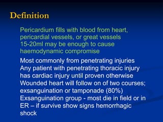 Pericardium fills with blood from heart,
pericardial vessels, or great vessels
15-20ml may be enough to cause
haemodynamic compromise
Most commonly from penetrating injuries
Any patient with penetrating thoracic injury
has cardiac injury until proven otherwise
Wounded heart will follow on of two courses;
exsanguination or tamponade (80%)
Exsanguination group - most die in field or in
ER – if survive show signs hemorrhagic
shock
Definition
 