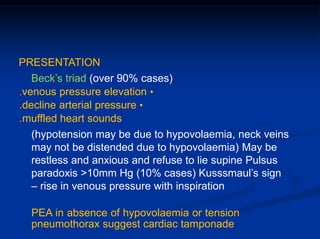 PRESENTATION
Beck’s triad (over 90% cases)
.venous pressure elevation •
.decline arterial pressure •
.muffled heart sounds
(hypotension may be due to hypovolaemia, neck veins
may not be distended due to hypovolaemia) May be
restless and anxious and refuse to lie supine Pulsus
paradoxis >10mm Hg (10% cases) Kusssmaul’s sign
– rise in venous pressure with inspiration
PEA in absence of hypovolaemia or tension
pneumothorax suggest cardiac tamponade
 