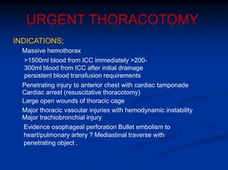 URGENT THORACOTOMY
INDICATIONS;
Massive hemothorax
>1500ml blood from ICC immediately >200-
300ml blood from ICC after initial drainage
persistent blood transfusion requirements
Penetrating injury to anterior chest with cardiac tamponade
Cardiac arrest (resuscitative thoracotomy)
Large open wounds of thoracic cage
Major thoracic vascular injuries with hemodynamic instability
Major trachiobronchial injury
Evidence osophageal perforation Bullet embolism to
heart/pulmonary artery ? Mediastinal traverse with
penetrating object .
 