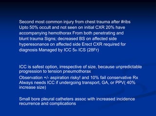 Second most common injury from chest trauma after #ribs
Upto 50% occult and not seen on initial CXR 20% have
accompanying hemothorax From both penetrating and
blunt trauma Signs; decreased BS on affected side
hyperesonance on affected side Erect CXR required for
diagnosis Managed by ICC 5th ICS (28Fr)
ICC is safest option, irrespective of size, because unpredictable
progression to tension pneumothorax
Observation +/- aspiration risky! and 10% fail conservative Rx
Always needs ICC if undergoing transport, GA, or PPV( 40%
increase size)
Small bore pleural catheters assoc with increased incidence
recurrence and complications
 