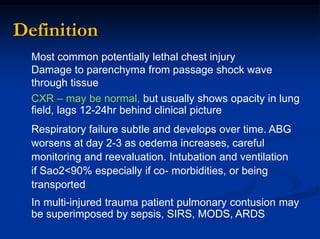 Most common potentially lethal chest injury
Damage to parenchyma from passage shock wave
through tissue
CXR – may be normal, but usually shows opacity in lung
field, lags 12-24hr behind clinical picture
Respiratory failure subtle and develops over time. ABG
worsens at day 2-3 as oedema increases, careful
monitoring and reevaluation. Intubation and ventilation
if Sao2<90% especially if co- morbidities, or being
transported
In multi-injured trauma patient pulmonary contusion may
be superimposed by sepsis, SIRS, MODS, ARDS
Definition
 