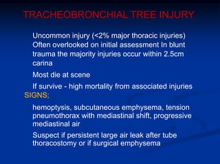 TRACHEOBRONCHIAL TREE INJURY
Uncommon injury (<2% major thoracic injuries)
Often overlooked on initial assessment In blunt
trauma the majority injuries occur within 2.5cm
carina
Most die at scene
If survive - high mortality from associated injuries
SIGNS;
hemoptysis, subcutaneous emphysema, tension
pneumothorax with mediastinal shift, progressive
mediastinal air
Suspect if persistent large air leak after tube
thoracostomy or if surgical emphysema
 