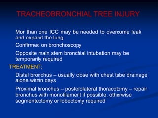 TRACHEOBRONCHIAL TREE INJURY
Mor than one ICC may be needed to overcome leak
and expand the lung.
Confirmed on bronchoscopy
Opposite main stem bronchial intubation may be
temporarily required
TREATMENT;
Distal bronchus – usually close with chest tube drainage
alone within days
Proximal bronchus – posterolateral thoracotomy – repair
bronchus with monofilament if possible, otherwise
segmentectomy or lobectomy required
 