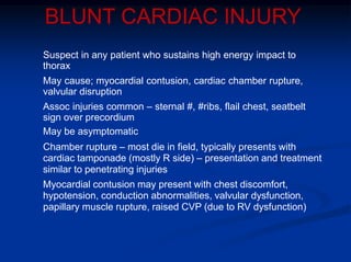 BLUNT CARDIAC INJURY
Suspect in any patient who sustains high energy impact to
thorax
May cause; myocardial contusion, cardiac chamber rupture,
valvular disruption
Assoc injuries common – sternal #, #ribs, flail chest, seatbelt
sign over precordium
May be asymptomatic
Chamber rupture – most die in field, typically presents with
cardiac tamponade (mostly R side) – presentation and treatment
similar to penetrating injuries
Myocardial contusion may present with chest discomfort,
hypotension, conduction abnormalities, valvular dysfunction,
papillary muscle rupture, raised CVP (due to RV dysfunction)
 