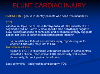 BLUNT CARDIAC INJURY
DIAGNOSIS – goal is to identify patients who need treatment (few)
ECG
variable, multiple PVC’s, sinus tacchycardia, AF, BBB usually R, ST
segment ∆ (ST or T-wave ∆ more specific than arrhythmia) negative
ECG predicts absence of contusion, and even more strongly suggests
patient not likely to suffer cardiac complication Troponin
no correlation with level and severity injury, reports vary as to
whether it adds any more info to ECG
Transthoracic Echo
as part of FAST in all patients with truncal trauma in some centres
indicated if clinical, biochemical, ECG abnormality, wall motion
abnormality, thrombi, pericardial effusion
Less commonly – radionuclide angiography, TOE
 