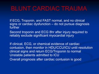 BLUNT CARDIAC TRAUMA
If ECG, Troponin, and FAST normal, and no clinical
signs or cardiac dysfunction – do not pursue diagnosis
further
Second troponin and ECG 8hr after injury required to
reliably exclude significant myocardial injury
If clinical, ECG, or chemical evidence of cardiac
contusion, then monitor in HDU/CCU/ICU until resolution
clinical signs and return ECG/Troponin to normal
Unstable patients admitted to ICU
Overall prognosis after cardiac contusion is good
 