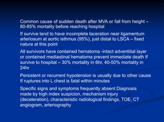 Common cause of sudden death after MVA or fall from height –
80-85% mortality before reaching hospital
If survive tend to have incomplete laceration near ligamentum
arteriosum at aortic isthmus (95%), just distal to LSCA – fixed
nature at this point
All survivors have contained hematoma -intact adventitial layer
or contained mediastinal hematoma prevent immediate death If
survive to hospital – 30% mortality in 6hr, 40-50% mortality in
24hr
Persistent or recurrent hypotension is usually due to other cause
If ruptures into L chest is fatal within minutes
Specific signs and symptoms frequently absent Diagnosis
made by high index suspicion, mechanism injury
(deceleration), characteristic radiological findings, TOE, CT
angiogram, arteriography
 