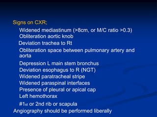 Signs on CXR;
Widened mediastinum (>8cm, or M/C ratio >0.3)
Obliteration aortic knob
Deviation trachea to Rt
Obliteration space between pulmonary artery and
aorta
Depression L main stem bronchus
Deviation esophagus to R (NGT)
Widened paratracheal stripe
Widened paraspinal interfaces
Presence of pleural or apical cap
Left hemothorax
#1st or 2nd rib or scapula
Angiography should be performed liberally
 