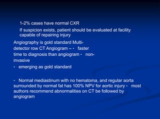 1-2% cases have normal CXR
If suspicion exists, patient should be evaluated at facility
capable of repairing injury
Angiography is gold standard Multi-
detector row CT Angiogram – • faster
time to diagnosis than angiogram • non-
invasive
• emerging as gold standard
• Normal mediastinum with no hematoma, and regular aorta
surrounded by normal fat has 100% NPV for aortic injury • most
authors recommend abnormalities on CT be followed by
angiogram
 