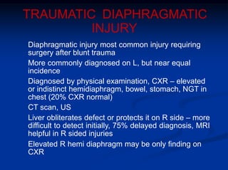 TRAUMATIC DIAPHRAGMATIC
INJURY
Diaphragmatic injury most common injury requiring
surgery after blunt trauma
More commonly diagnosed on L, but near equal
incidence
Diagnosed by physical examination, CXR – elevated
or indistinct hemidiaphragm, bowel, stomach, NGT in
chest (20% CXR normal)
CT scan, US
Liver obliterates defect or protects it on R side – more
difficult to detect initially, 75% delayed diagnosis, MRI
helpful in R sided injuries
Elevated R hemi diaphragm may be only finding on
CXR
 