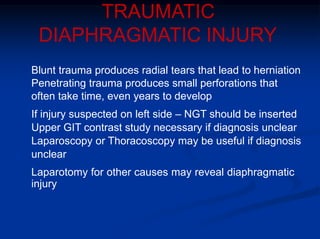 TRAUMATIC
DIAPHRAGMATIC INJURY
Blunt trauma produces radial tears that lead to herniation
Penetrating trauma produces small perforations that
often take time, even years to develop
If injury suspected on left side – NGT should be inserted
Upper GIT contrast study necessary if diagnosis unclear
Laparoscopy or Thoracoscopy may be useful if diagnosis
unclear
Laparotomy for other causes may reveal diaphragmatic
injury
 