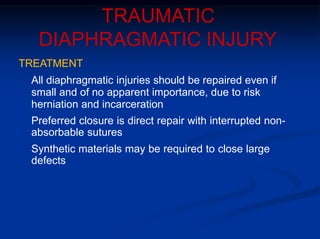TRAUMATIC
DIAPHRAGMATIC INJURY
TREATMENT
All diaphragmatic injuries should be repaired even if
small and of no apparent importance, due to risk
herniation and incarceration
Preferred closure is direct repair with interrupted non-
absorbable sutures
Synthetic materials may be required to close large
defects
 