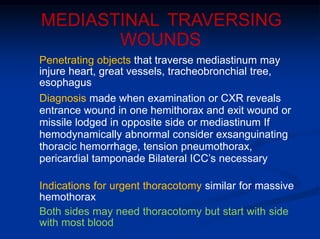 MEDIASTINAL TRAVERSING
WOUNDS
Penetrating objects that traverse mediastinum may
injure heart, great vessels, tracheobronchial tree,
esophagus
Diagnosis made when examination or CXR reveals
entrance wound in one hemithorax and exit wound or
missile lodged in opposite side or mediastinum If
hemodynamically abnormal consider exsanguinating
thoracic hemorrhage, tension pneumothorax,
pericardial tamponade Bilateral ICC’s necessary
Indications for urgent thoracotomy similar for massive
hemothorax
Both sides may need thoracotomy but start with side
with most blood
 