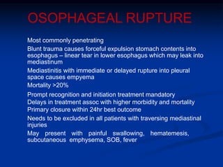OSOPHAGEAL RUPTURE
Most commonly penetrating
Blunt trauma causes forceful expulsion stomach contents into
esophagus – linear tear in lower esophagus which may leak into
mediastinum
Mediastinitis with immediate or delayed rupture into pleural
space causes empyema
Mortality >20%
Prompt recognition and initiation treatment mandatory
Delays in treatment assoc with higher morbidity and mortality
Primary closure within 24hr best outcome
Needs to be excluded in all patients with traversing mediastinal
injuries
May present with painful swallowing, hematemesis,
subcutaneous emphysema, SOB, fever
 