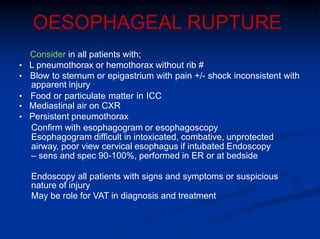 OESOPHAGEAL RUPTURE
Consider in all patients with;
• L pneumothorax or hemothorax without rib #
• Blow to sternum or epigastrium with pain +/- shock inconsistent with
apparent injury
• Food or particulate matter in ICC
• Mediastinal air on CXR
• Persistent pneumothorax
Confirm with esophagogram or esophagoscopy
Esophagogram difficult in intoxicated, combative, unprotected
airway, poor view cervical esophagus if intubated Endoscopy
– sens and spec 90-100%, performed in ER or at bedside
Endoscopy all patients with signs and symptoms or suspicious
nature of injury
May be role for VAT in diagnosis and treatment
 