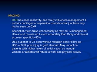 IMAGING
CXR has poor sensitivity, and rarely influences management #
anterior cartilages or separation costochondral junctions may
not be seen on CXR
Special rib view Xrays unnecessary as may not ∆ management
Ultrasound reveals rib # more accurately than X-ray and clinical
acumen, specificity 85%
USS superior to CT scan without radiation dose Follow-up
USS at 3/52 post injury is gold standard May impact on
patients with higher levels of activity such as manual
workers or athletes wrt return to work and physical activity
 