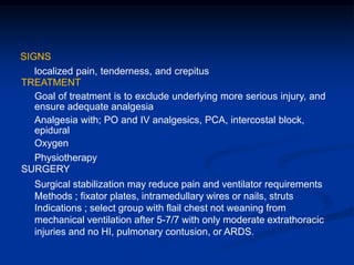 SIGNS
localized pain, tenderness, and crepitus
TREATMENT
Goal of treatment is to exclude underlying more serious injury, and
ensure adequate analgesia
Analgesia with; PO and IV analgesics, PCA, intercostal block,
epidural
Oxygen
Physiotherapy
SURGERY
Surgical stabilization may reduce pain and ventilator requirements
Methods ; fixator plates, intramedullary wires or nails, struts
Indications ; select group with flail chest not weaning from
mechanical ventilation after 5-7/7 with only moderate extrathoracic
injuries and no HI, pulmonary contusion, or ARDS.
 