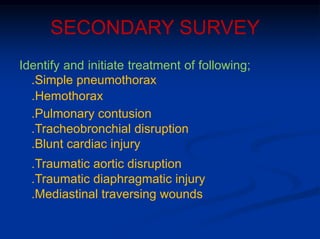 SECONDARY SURVEY
Identify and initiate treatment of following;
.Simple pneumothorax
.Hemothorax
.Pulmonary contusion
.Tracheobronchial disruption
.Blunt cardiac injury
.Traumatic aortic disruption
.Traumatic diaphragmatic injury
.Mediastinal traversing wounds
 