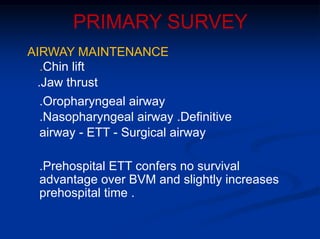 PRIMARY SURVEY
AIRWAY MAINTENANCE
.Chin lift
.Jaw thrust
.Oropharyngeal airway
.Nasopharyngeal airway .Definitive
airway - ETT - Surgical airway
.Prehospital ETT confers no survival
advantage over BVM and slightly increases
prehospital time .
 