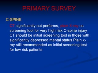 PRIMARY SURVEY
C-SPINE
CT significantly out performs, plain X-ray as
screening tool for very high risk C-spine injury
CT should be initial screening tool in those with
significantly depressed mental status Plain x-
ray still recommended as initial screening test
for low risk patients
 