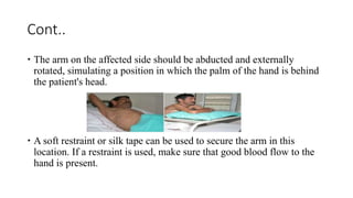 Cont..
 The arm on the affected side should be abducted and externally
rotated, simulating a position in which the palm of the hand is behind
the patient's head.
 A soft restraint or silk tape can be used to secure the arm in this
location. If a restraint is used, make sure that good blood flow to the
hand is present.
 