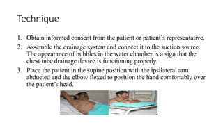 Technique
1. Obtain informed consent from the patient or patient’s representative.
2. Assemble the drainage system and connect it to the suction source.
The appearance of bubbles in the water chamber is a sign that the
chest tube drainage device is functioning properly.
3. Place the patient in the supine position with the ipsilateral arm
abducted and the elbow flexed to position the hand comfortably over
the patient’s head.
 