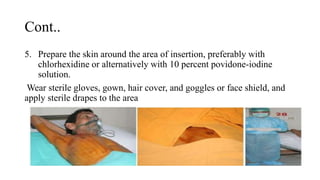 Cont..
5. Prepare the skin around the area of insertion, preferably with
chlorhexidine or alternatively with 10 percent povidone-iodine
solution.
Wear sterile gloves, gown, hair cover, and goggles or face shield, and
apply sterile drapes to the area
 