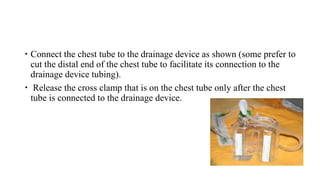 Connect the chest tube to the drainage device as shown (some prefer to
cut the distal end of the chest tube to facilitate its connection to the
drainage device tubing).
 Release the cross clamp that is on the chest tube only after the chest
tube is connected to the drainage device.
 