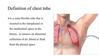 Definition of chest tube
is a semi-flexible tube that is
inserted in the intrapleural or
the mediastinal space in the
thorax, to remove an abnormal
collection of air ,blood or fluid
from the pleural space
 