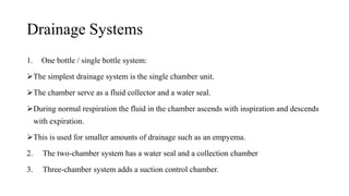 Drainage Systems
1. One bottle / single bottle system:
The simplest drainage system is the single chamber unit.
The chamber serve as a fluid collector and a water seal.
During normal respiration the fluid in the chamber ascends with inspiration and descends
with expiration.
This is used for smaller amounts of drainage such as an empyema.
2. The two-chamber system has a water seal and a collection chamber
3. Three-chamber system adds a suction control chamber.
 