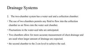 Drainage Systems
2. The two-chamber system has a water seal and a collection chamber:
 The use of two chambers permits any fluid to flow into the collection
chamber as air flows into the water seal chamber.
 Fluctuations in the water-seal tube are anticipated.
 Two chambers allow for more accurate measurement of chest drainage and
are used when larger amount of drainage are expected.
 the second chamber to the 2-cm level to achieve the seal.
 