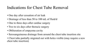 Indications for Chest Tube Removal
• One day after cessation of air leak
• Drainage of less than 50 to 100 mL of fluid/d
• One to three days after cardiac surgery
• Two to six days after thoracic surgery
• Obliteration of empyema cavity
• Serosanguineous drainage from around the chest tube insertion site
• Chest tube partially migrated out with holes visible (may require a new
chest tube insertion)
 