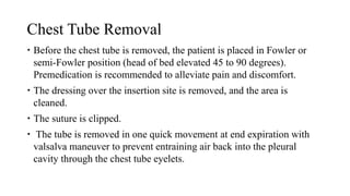 Chest Tube Removal
 Before the chest tube is removed, the patient is placed in Fowler or
semi-Fowler position (head of bed elevated 45 to 90 degrees).
Premedication is recommended to alleviate pain and discomfort.
 The dressing over the insertion site is removed, and the area is
cleaned.
 The suture is clipped.
 The tube is removed in one quick movement at end expiration with
valsalva maneuver to prevent entraining air back into the pleural
cavity through the chest tube eyelets.
 