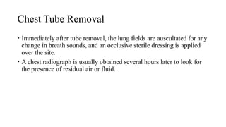 Chest Tube Removal
 Immediately after tube removal, the lung fields are auscultated for any
change in breath sounds, and an occlusive sterile dressing is applied
over the site.
 A chest radiograph is usually obtained several hours later to look for
the presence of residual air or fluid.
 