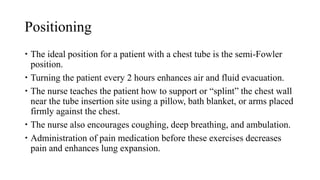 Positioning
 The ideal position for a patient with a chest tube is the semi-Fowler
position.
 Turning the patient every 2 hours enhances air and fluid evacuation.
 The nurse teaches the patient how to support or “splint” the chest wall
near the tube insertion site using a pillow, bath blanket, or arms placed
firmly against the chest.
 The nurse also encourages coughing, deep breathing, and ambulation.
 Administration of pain medication before these exercises decreases
pain and enhances lung expansion.
 