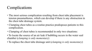 Complications
 The most serious complication resulting from chest tube placement is
tension pneumothorax, which can develop if there is any obstruction in
the chest tube drainage system.
 Clamping chest tubes as a routine practice predisposes patients to this
complication.
 Clamping of chest tubes is recommended in only two situations:
• To locate the source of an air leak if bubbling occurs in the water seal
chamber (clamping is only momentary)
• To replace the chest tube drainage unit (clamping is only momentary)
 
