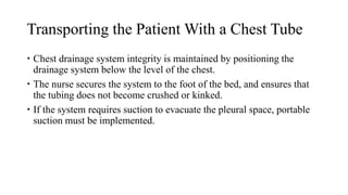 Transporting the Patient With a Chest Tube
 Chest drainage system integrity is maintained by positioning the
drainage system below the level of the chest.
 The nurse secures the system to the foot of the bed, and ensures that
the tubing does not become crushed or kinked.
 If the system requires suction to evacuate the pleural space, portable
suction must be implemented.
 