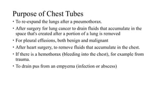 Purpose of Chest Tubes
 To re-expand the lungs after a pneumothorax.
 After surgery for lung cancer to drain fluids that accumulate in the
space that's created after a portion of a lung is removed
 For pleural effusions, both benign and malignant
 After heart surgery, to remove fluids that accumulate in the chest.
 If there is a hemothorax (bleeding into the chest), for example from
trauma.
 To drain pus from an empyema (infection or abscess)
 