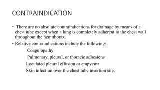 CONTRAINDICATION
 There are no absolute contraindications for drainage by means of a
chest tube except when a lung is completely adherent to the chest wall
throughout the hemithorax.
 Relative contraindications include the following:
Coagulopathy
Pulmonary, pleural, or thoracic adhesions
Loculated pleural effusion or empyema
Skin infection over the chest tube insertion site.
 