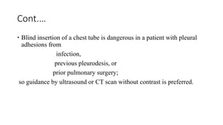Cont.…
 Blind insertion of a chest tube is dangerous in a patient with pleural
adhesions from
infection,
previous pleurodesis, or
prior pulmonary surgery;
so guidance by ultrasound or CT scan without contrast is preferred.
 