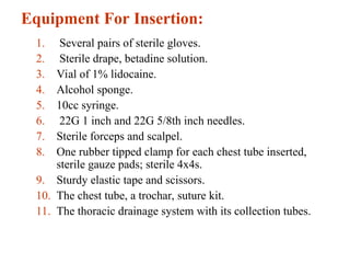 Equipment For Insertion:
1. Several pairs of sterile gloves.
2. Sterile drape, betadine solution.
3. Vial of 1% lidocaine.
4. Alcohol sponge.
5. 10cc syringe.
6. 22G 1 inch and 22G 5/8th inch needles.
7. Sterile forceps and scalpel.
8. One rubber tipped clamp for each chest tube inserted,
sterile gauze pads; sterile 4x4s.
9. Sturdy elastic tape and scissors.
10. The chest tube, a trochar, suture kit.
11. The thoracic drainage system with its collection tubes.
 