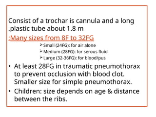 Consist of a trochar is cannula and a long
plastic tube about 1.8 m
.
Many sizes from 8F to 32FG
:
Small (24FG): for air alone
Medium (28FG): for serous fluid
Large (32-36FG): for blood/pus
• At least 28FG in traumatic pneumothorax
to prevent occlusion with blood clot.
Smaller size for simple pneumothorax.
• Children: size depends on age & distance
between the ribs.
 