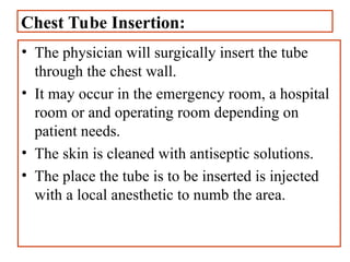 Chest Tube Insertion:
• The physician will surgically insert the tube
through the chest wall.
• It may occur in the emergency room, a hospital
room or and operating room depending on
patient needs.
• The skin is cleaned with antiseptic solutions.
• The place the tube is to be inserted is injected
with a local anesthetic to numb the area.
 